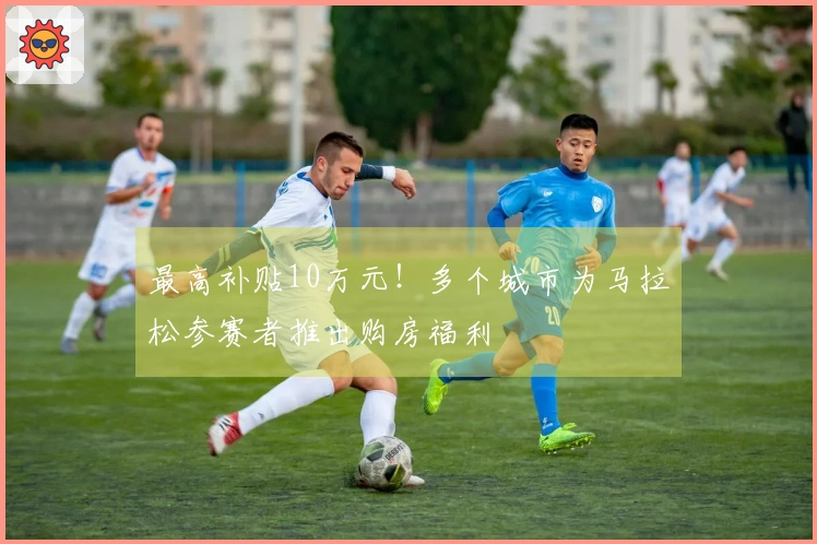 最高补贴10万元！多个城市为马拉松参赛者推出购房福利