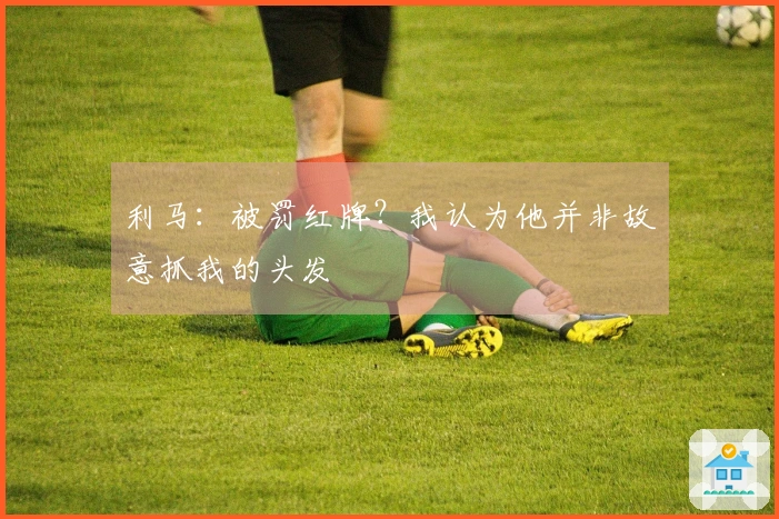 利马：被罚红牌？我认为他并非故意抓我的头发