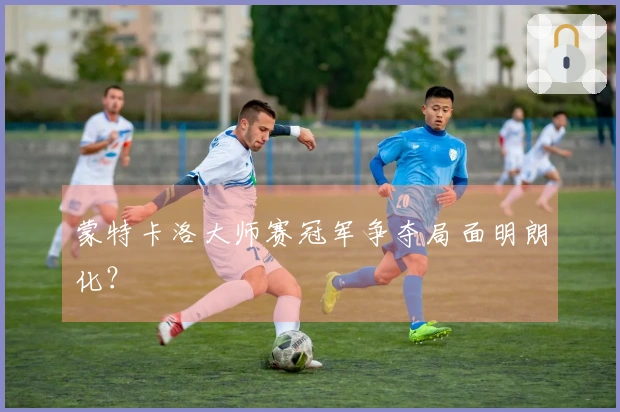 蒙特卡洛大师赛冠军争夺局面明朗化？