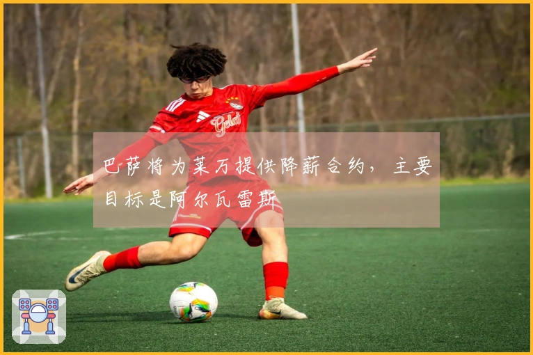 巴萨将为莱万提供降薪合约，主要目标是阿尔瓦雷斯