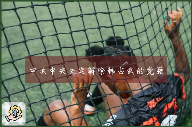 中共中央决定解除韩占武的党籍