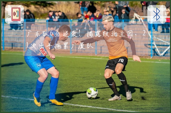 广东队6分逆袭！揭露败北主因，21次出手拖累广厦队