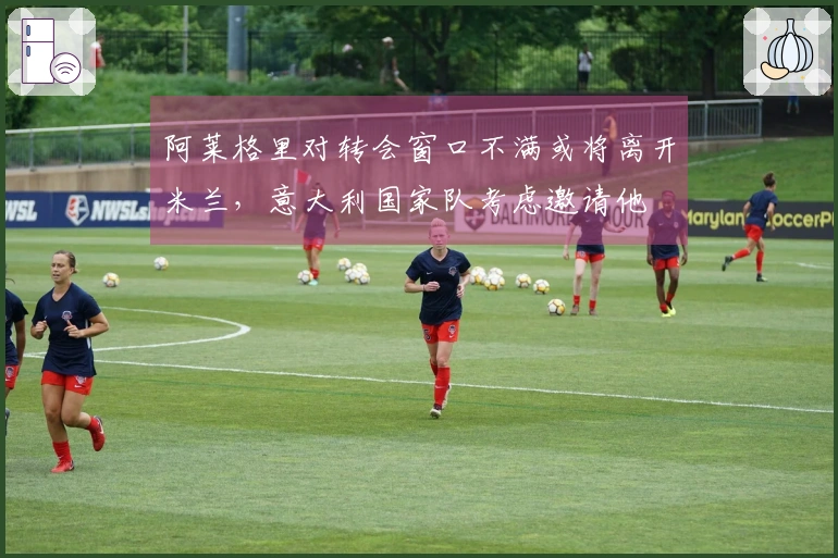 阿莱格里对转会窗口不满或将离开米兰，意大利国家队考虑邀请他