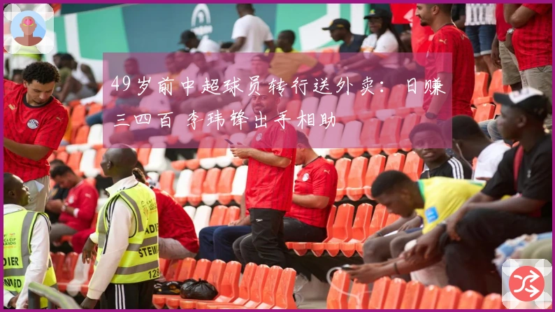 49岁前中超球员转行送外卖：日赚三四百 李玮锋出手相助