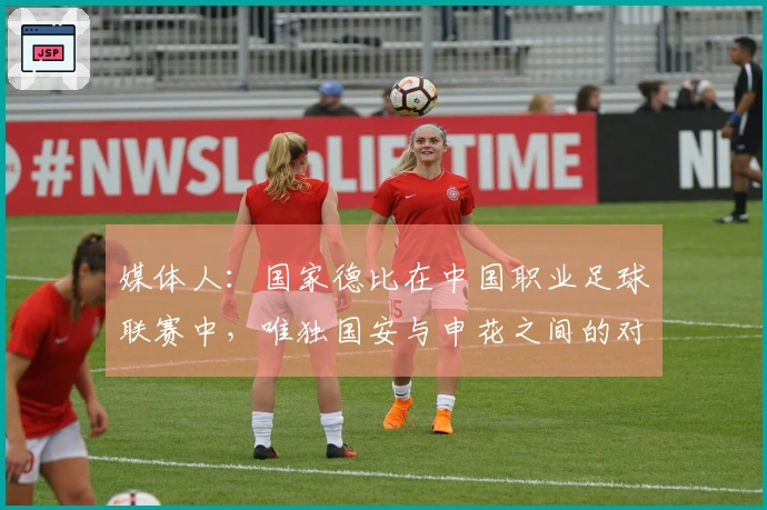 媒体人：国家德比在中国职业足球联赛中，唯独国安与申花之间的对决最为经典