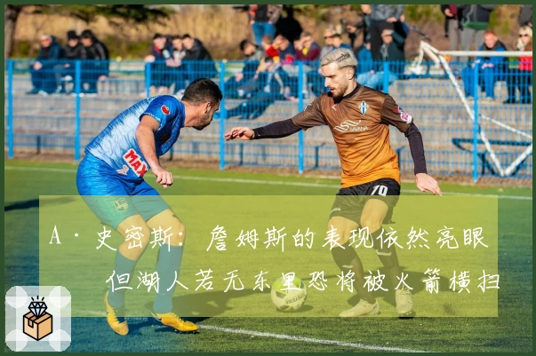 A·史密斯：詹姆斯的表现依然亮眼，但湖人若无东里恐将被火箭横扫