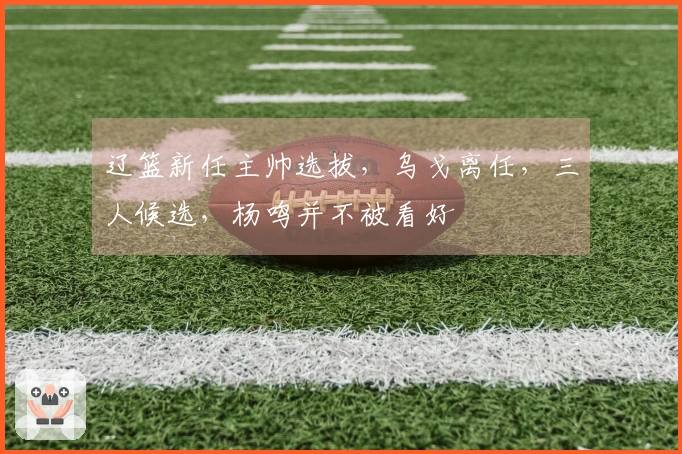 辽篮新任主帅选拔，乌戈离任，三人候选，杨鸣并不被看好