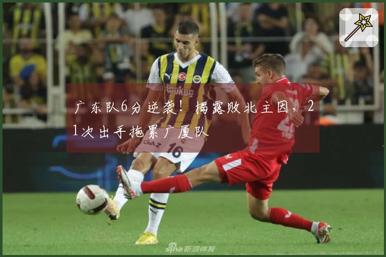 广东队6分逆袭！揭露败北主因，21次出手拖累广厦队