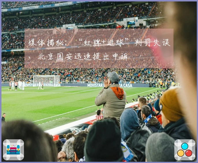 媒体揭秘：“红牌+进球”判罚失误，北京国安迅速提出申诉