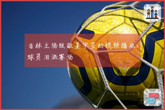 吉林主场致敬姜宇星的视频播放，球员泪洒赛场