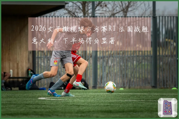2026女子橄榄球六方赛R1 法国战胜意大利，下半场得分显著