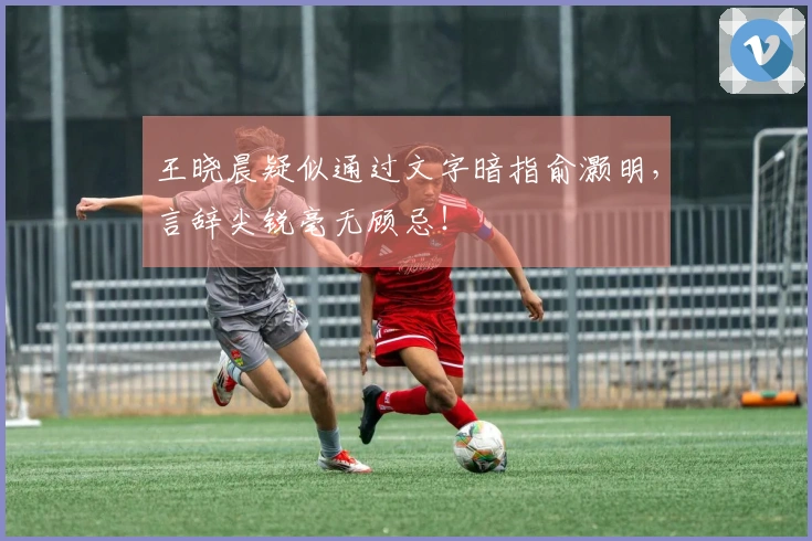王晓晨疑似通过文字暗指俞灏明，言辞尖锐毫无顾忌！