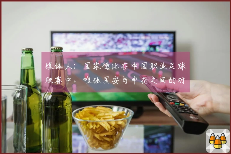 媒体人：国家德比在中国职业足球联赛中，唯独国安与申花之间的对决最为经典