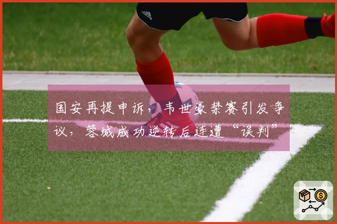 国安再提申诉，韦世豪禁赛引发争议，蓉城成功逆转后连遭“误判”