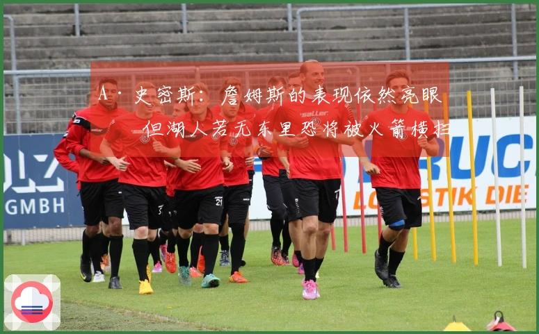 A·史密斯：詹姆斯的表现依然亮眼，但湖人若无东里恐将被火箭横扫